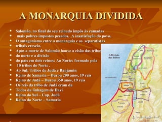 A MONARQUIA DIVIDIDA
   Salomão, no final do seu reinado impôs às camadas
    mais pobres impostos pesados. A insatisfação do povo.
   O antagonismo entre a monarquia e os separatistas
   tribais crescia.
   Após a morte de Salomão houve a cisão das tribos
   do norte e a divisão
   do país em dois reinos: Ao Norte: formado pela
    10 tribos do Norte .
   Ao Sul: Tribos de Judá e Banjamin
   Reino de Samaria – Durou 200 anos, 19 reis
   Reino de Judá – Durou 350 anos, 19 reis
   Os reis da tribo de Judá eram da
   Todos da linhagem de Davi
   Reino do Sul – Cap. Judá
   Reino do Norte – Samaria





 