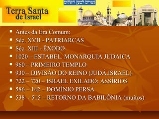    Antes da Era Comum:
   Séc. XVII - PATRIARCAS
   Séc. XIII - ÊXODO
   1020 – ESTABEL. MONARQUIA JUDAICA
   960 – PRIMEIRO TEMPLO
   930 – DIVISÃO DO REINO (JUDÁ,ISRAEL)
   722 – 720 – ISRAEL EXILADO: ASSÍRIOS
   586 – 142 – DOMÍNIO PERSA
   538 - 515 – RETORNO DA BABILÔNIA (muitos)
 