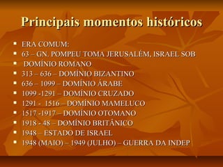 Principais momentos históricos
   ERA COMUM:
   63 – GN. POMPEU TOMA JERUSALÉM, ISRAEL SOB
    DOMÍNIO ROMANO
   313 – 636 – DOMÍNIO BIZANTINO
   636 – 1099 – DOMÍNIO ÁRABE
   1099 -1291 – DOMÍNIO CRUZADO
   1291 - 1516 – DOMÍNIO MAMELUCO
   1517 -1917 – DOMÍNIO OTOMANO
   1918 - 48 – DOMÍNIO BRITÂNICO
   1948 – ESTADO DE ISRAEL
   1948 (MAIO) – 1949 (JULHO) – GUERRA DA INDEP
 