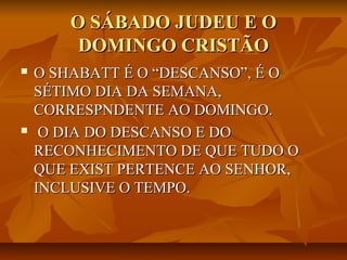 O SÁBADO JUDEU E O
        DOMINGO CRISTÃO
   O SHABATT É O “DESCANSO”, É O
    SÉTIMO DIA DA SEMANA,
    CORRESPNDENTE AO DOMINGO.
    O DIA DO DESCANSO E DO
    RECONHECIMENTO DE QUE TUDO O
    QUE EXIST PERTENCE AO SENHOR,
    INCLUSIVE O TEMPO.
 