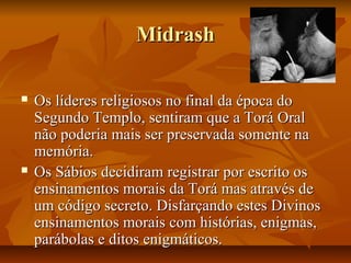 Midrash

   Os líderes religiosos no final da época do
    Segundo Templo, sentiram que a Torá Oral
    não poderia mais ser preservada somente na
    memória.
   Os Sábios decidiram registrar por escrito os
    ensinamentos morais da Torá mas através de
    um código secreto. Disfarçando estes Divinos
    ensinamentos morais com histórias, enigmas,
    parábolas e ditos enigmáticos.
 