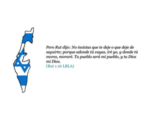 Pero Rut dijo: No insistas que te deje o que deje de
seguirte; porque adonde tú vayas, iré yo, y donde tú
mores, moraré. Tu pueblo será mi pueblo, y tu Dios
mi Dios.
(Rut 1:16 LBLA)
 