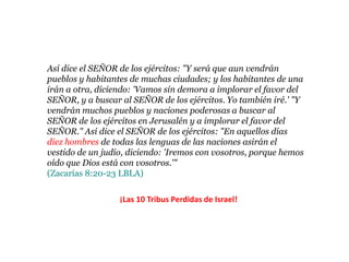 Así dice el SEÑOR de los ejércitos: "Y será que aun vendrán
pueblos y habitantes de muchas ciudades; y los habitantes de una
irán a otra, diciendo: 'Vamos sin demora a implorar el favor del
SEÑOR, y a buscar al SEÑOR de los ejércitos. Yo también iré.' "Y
vendrán muchos pueblos y naciones poderosas a buscar al SEÑOR
de los ejércitos en Jerusalén y a implorar el favor del SEÑOR." Así
dice el SEÑOR de los ejércitos: "En aquellos días diez hombres de
todas las lenguas de las naciones asirán el vestido de un judío,
diciendo: 'Iremos con vosotros, porque hemos oído que Dios está
con vosotros.'"
(Zacarías 8:20-23 LBLA)

                   ¡Las 10 Tribus Perdidas de Israel!
 