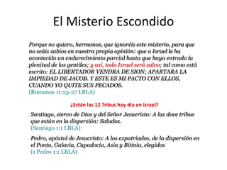 El Misterio Escondido
Porque no quiero, hermanos, que ignoréis este misterio, para que no
seáis sabios en vuestra propia opinión: que a Israel le ha acontecido
un endurecimiento parcial hasta que haya entrado la plenitud de los
gentiles; y así, todo Israel será salvo; tal como está escrito: EL
LIBERTADOR VENDRA DE SION; APARTARA LA IMPIEDAD DE
JACOB. Y ESTE ES MI PACTO CON ELLOS, CUANDO YO QUITE
SUS PECADOS.
(Romanos 11:25-27 LBLA)

                ¿Están las 12 Tribus hoy día en Israel?
Santiago, siervo de Dios y del Señor Jesucristo: A las doce tribus
que están en la dispersión: Saludos.
(Santiago 1:1 LBLA)
Pedro, apóstol de Jesucristo: A los expatriados, de la dispersión en
el Ponto, Galacia, Capadocia, Asia y Bitinia, elegidos
(1 Pedro 1:1 LBLA)
 