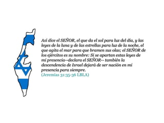 Así dice el SEÑOR, el que da el sol para luz del día, y las
leyes de la luna y de las estrellas para luz de la noche, el
que agita el mar para que bramen sus olas; el SEÑOR de
los ejércitos es su nombre: Si se apartan estas leyes de mi
presencia--declara el SEÑOR-- también la descendencia
de Israel dejará de ser nación en mi presencia para
siempre.
(Jeremías 31:35-36 LBLA)
 