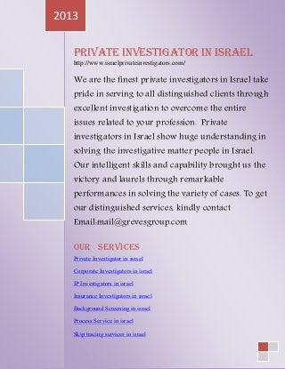 Private Investigator in Israel
http://www.israelprivateinvestigators.com/
We are the finest private investigators in Israel take
pride in serving to all distinguished clients through
excellent investigation to overcome the entire
issues related to your profession. Private
investigators in Israel show huge understanding in
solving the investigative matter people in Israel.
Our intelligent skills and capability brought us the
victory and laurels through remarkable
performances in solving the variety of cases. To get
our distinguished services, kindly contact
Email:mail@grevesgroup.com
Our Services
Private Investigator in israel
Corporate Investigators in israel
IP Investigators in israel
Insurance Investigators in israel
Background Screening in israel
Process Service in israel
Skip tracing services in israel
2013
 
