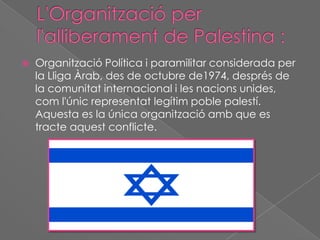 

Organització Política i paramilitar considerada per
la Lliga Àrab, des de octubre de1974, després de
la comunitat internacional i les nacions unides,
com l'únic representat legítim poble palestí.
Aquesta es la única organització amb que es
tracte aquest conflicte.

 