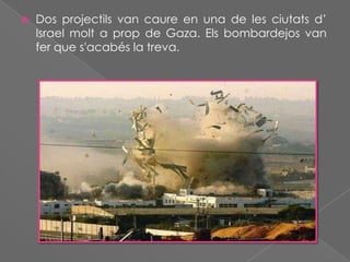

Dos projectils van caure en una de les ciutats d’
Israel molt a prop de Gaza. Els bombardejos van
fer que s'acabés la treva.

 