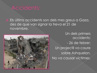 

Els últims accidents son dels mes greus a Gaza,
des de que van signar la treva el 21 de
novembre.
Un dels primers
accidents:
- 26 de febrer:
Un projectil va caure
sobre Ashquelon.
No va causar víctimes.

 