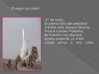 

El segon accident:

d’Sderot.

-21 de març:
En plena visita del president
d’Estats Units, Barack Obama.
Produït a Israel i Palestina.
Els Palestins van disparar
quatre projectils, un d’ells
causa danys a una casa.

 