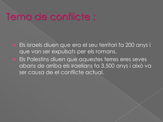 Tema de conflicte :



Els israels diuen que era el seu territori fa 200 anys i
que van ser expulsats per els romans.
Els Palestins diuen que aquestes terres eres seves
abans de arriba els Iraelians fa 3.500 anys i això va
ser causa de el conflicte actual.

 
