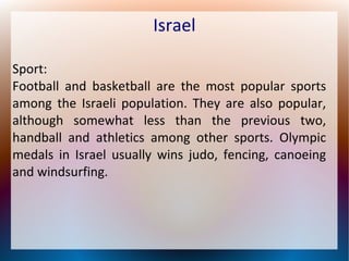 Israel
Sport:
Football and basketball are the most popular sports
among the Israeli population. They are also popular,
although somewhat less than the previous two,
handball and athletics among other sports. Olympic
medals in Israel usually wins judo, fencing, canoeing
and windsurfing.

 