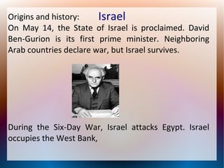 Origins and history:
Israel
On May 14, the State of Israel is proclaimed. David
Ben-Gurion is its first prime minister. Neighboring
Arab countries declare war, but Israel survives.

During the Six-Day War, Israel attacks Egypt. Israel
occupies the West Bank,

 