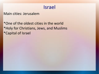 Israel
Main cities: Jerusalem
*One of the oldest cities in the world
*Holy for Christians, Jews, and Muslims
*Capital of Israel

 