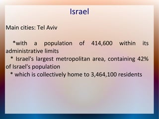 Israel
Main cities: Tel Aviv
*with a population of 414,600 within its
administrative limits
* Israel's largest metropolitan area, containing 42%
of Israel's population
* which is collectively home to 3,464,100 residents

 