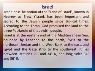 Israel

Traditions:The notion of the "Land of Israel", known in
Hebrew as Eretz Yisrael, has been important and
sacred to the Jewish people since Biblical times.
According to the Torah, God promised the land to the
three Patriarchs of the Jewish people.
Israel is at the eastern end of the Mediterranean Sea,
bounded by Lebanon to the north, Syria to the
northeast, Jordan and the West Bank to the east, and
Egypt and the Gaza strip to the southwest. It lies
between latitudes 29° and 34° N, and longitudes 34°
and 36° E.

 