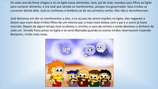 Os setes ano de fome chegou e só no Egito havia alimentos. Jacó, pai de José, mandou seus filhos ao Egito 
para comprar alimento, e era José que vendia os mantimentos, porque era governador. Seus irmãos se 
curvaram diante dele. José os conheceu e lembrou-se do seu primeiro sonho. Eles não o reconheceram. 
José demorou em dar os mantimentos a eles, e os acusou de serem espiões no Egito, eles negavam e 
diziam que eram doze irmãos filhos de um mesmo pai, o mais novo estava com o pai e o outro já havia 
morrido. Depois de algum tempo José os deixou ir, encheu o saco de cereais e ainda devolveu o dinheiro de 
cada um. Simeão ficou preso no Egito e só seria libertado quando os outros irmãos retornassem trazendo 
Benjamin, irmão mais novo. 
 