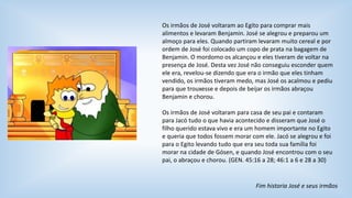 Os irmãos de José voltaram ao Egito para comprar mais 
alimentos e levaram Benjamin. José se alegrou e preparou um 
almoço para eles. Quando partiram levaram muito cereal e por 
ordem de José foi colocado um copo de prata na bagagem de 
Benjamin. O mordomo os alcançou e eles tiveram de voltar na 
presença de José. Desta vez José não conseguiu esconder quem 
ele era, revelou-se dizendo que era o irmão que eles tinham 
vendido, os irmãos tiveram medo, mas José os acalmou e pediu 
para que trouxesse e depois de beijar os irmãos abraçou 
Benjamin e chorou. 
Os irmãos de José voltaram para casa de seu pai e contaram 
para Jacó tudo o que havia acontecido e disseram que José o 
filho querido estava vivo e era um homem importante no Egito 
e queria que todos fossem morar com ele. Jacó se alegrou e foi 
para o Egito levando tudo que era seu toda sua família foi 
morar na cidade de Gósen, e quando José encontrou com o seu 
pai, o abraçou e chorou. (GEN. 45:16 a 28; 46:1 a 6 e 28 a 30) 
Fim historia José e seus irmãos 
 