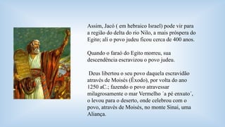 Assim, Jacó ( em hebraico Israel) pode vir para 
a região do delta do rio Nilo, a mais próspera do 
Egito; alí o povo judeu ficou cerca de 400 anos. 
Quando o faraó do Egito morreu, sua 
descendência escravizou o povo judeu. 
Deus libertou o seu povo daquela escravidão 
através de Moisés (Êxodo), por volta do ano 
1250 aC.; fazendo o povo atravessar 
milagrosamente o mar Vermelho ´a pé enxuto´, 
o levou para o deserto, onde celebrou com o 
povo, através de Moisés, no monte Sinai, uma 
Aliança. 
 