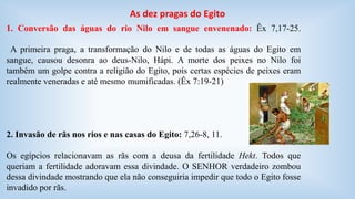 As dez pragas do Egito 
1. Conversão das águas do rio Nilo em sangue envenenado: Êx 7,17-25. 
A primeira praga, a transformação do Nilo e de todas as águas do Egito em 
sangue, causou desonra ao deus-Nilo, Hápi. A morte dos peixes no Nilo foi 
também um golpe contra a religião do Egito, pois certas espécies de peixes eram 
realmente veneradas e até mesmo mumificadas. (Êx 7:19-21) 
2. Invasão de rãs nos rios e nas casas do Egito: 7,26-8, 11. 
Os egípcios relacionavam as rãs com a deusa da fertilidade Hekt. Todos que 
queriam a fertilidade adoravam essa divindade. O SENHOR verdadeiro zombou 
dessa divindade mostrando que ela não conseguiria impedir que todo o Egito fosse 
invadido por rãs. 
 