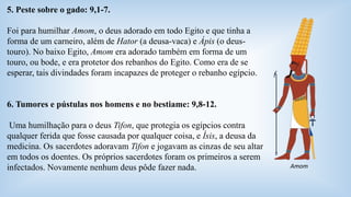 5. Peste sobre o gado: 9,1-7. 
Foi para humilhar Amom, o deus adorado em todo Egito e que tinha a 
forma de um carneiro, além de Hator (a deusa-vaca) e Ápis (o deus-touro). 
No baixo Egito, Amom era adorado também em forma de um 
touro, ou bode, e era protetor dos rebanhos do Egito. Como era de se 
esperar, tais divindades foram incapazes de proteger o rebanho egípcio. 
6. Tumores e pústulas nos homens e no bestiame: 9,8-12. 
Uma humilhação para o deus Tifon, que protegia os egípcios contra 
qualquer ferida que fosse causada por qualquer coisa, e Ísis, a deusa da 
medicina. Os sacerdotes adoravam Tifon e jogavam as cinzas de seu altar 
em todos os doentes. Os próprios sacerdotes foram os primeiros a serem 
infectados. Novamente nenhum deus pôde fazer nada. Amom 
 