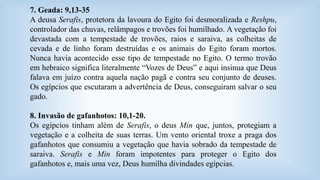 7. Geada: 9,13-35 
A deusa Serafis, protetora da lavoura do Egito foi desmoralizada e Reshpu, 
controlador das chuvas, relâmpagos e trovões foi humilhado. A vegetação foi 
devastada com a tempestade de trovões, raios e saraiva, as colheitas de 
cevada e de linho foram destruídas e os animais do Egito foram mortos. 
Nunca havia acontecido esse tipo de tempestade no Egito. O termo trovão 
em hebraico significa literalmente “Vozes de Deus” e aqui insinua que Deus 
falava em juízo contra aquela nação pagã e contra seu conjunto de deuses. 
Os egípcios que escutaram a advertência de Deus, conseguiram salvar o seu 
gado. 
8. Invasão de gafanhotos: 10,1-20. 
Os egípcios tinham além de Serafis, o deus Min que, juntos, protegiam a 
vegetação e a colheita de suas terras. Um vento oriental troxe a praga dos 
gafanhotos que consumiu a vegetação que havia sobrado da tempestade de 
saraiva. Serafis e Min foram impotentes para proteger o Egito dos 
gafanhotos e, mais uma vez, Deus humilha divindades egípcias. 
 