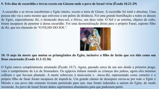 9. Três dias de escuridão e trevas exceto em Gósenn onde o povo de Israel vivia (Êxodo 10.21-29) 
A escuridão e as trevas encobriram o Egito inteiro, exceto a terra de Gósen. A escuridão foi total e absoluta. Uma 
pessoa não via a outra mesmo que estivesse a um palmo de distância. Foi uma grande humilhação a todos os deuses 
do Egito, especialmente Rá, o destacado deus-sol, e Hórus, um deus solar. O Sol e as estrelas, objetos de culto, 
foram incapazes de penetrar à densa escuridão. Foi uma desmoralização direta para o próprio Faraó, suposto filho 
de Rá, que era chamado de “O FILHO DO SOL”. 
10. O anjo da morte que matou os primogênitos do Egito, inclusive o filho de farão que era tido como um 
Deus encarnado (Exodo 11.1-12.36) 
O Egito estava completamente arruinado (Êxodo 10.7). Agora, passado cerca de um ano desde a primeira praga, 
vem o cumprimento da Lei da Semeadura. Os egípcios tinham matado as crianças dos judeus, agora eles mesmos 
colhiam o que haviam plantado. A morte sobreveio à meia-noite e Amon-Rá, representado como carneiro e o 
próprio filho de faraó foram incapazes de impedi-la. Um grande clamor de desespero ouviu-se por todo o Egito e 
Moisés e seu povo não somente tiveram permissão para sair, mas foram induzidos a saírem do Egito, de modo 
insistente. Ao povo de Israel foram dados suprimentos abundantes para que pudessem partir. 
 