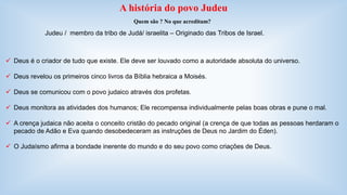 A história do povo Judeu 
Quem são ? No que acreditam? 
Judeu / membro da tribo de Judá/ israelita – Originado das Tribos de Israel. 
 Deus é o criador de tudo que existe. Ele deve ser louvado como a autoridade absoluta do universo. 
 Deus revelou os primeiros cinco livros da Bíblia hebraica a Moisés. 
 Deus se comunicou com o povo judaico através dos profetas. 
 Deus monitora as atividades dos humanos; Ele recompensa individualmente pelas boas obras e pune o mal. 
 A crença judaica não aceita o conceito cristão do pecado original (a crença de que todas as pessoas herdaram o 
pecado de Adão e Eva quando desobedeceram as instruções de Deus no Jardim do Éden). 
 O Judaísmo afirma a bondade inerente do mundo e do seu povo como criações de Deus. 
 