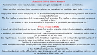 Curiosidade sobre a historia de Moises 
• Foram encontrados vários ossos humanos e peças de carruagem afundado entre os corais no Mar Vermelho. 
• Moises não falava muito bem, alguns historiadores afirmam que ele era Gago, por isso Moises levava Aarão: 1 Coríntios 1:26-28 
Porque, vede, irmãos, a vossa vocação, que não são muitos os sábios segundo a carne, nem muitos os poderosos, nem muitos os 
nobres que são chamados. 
Mas Deus escolheu as coisas loucas deste mundo para confundir as sábias; e Deus escolheu as coisas fracas deste mundo para 
confundir as fortes; 
E Deus escolheu as coisas vis deste mundo, e as desprezíveis, e as que não são, para aniquilar as que são;” 
O mana : ( Exodo 16:14-20) 
E quando o orvalho se levantou, eis que sobre a face do deserto estava uma coisa miúda, redonda, miúda como a geada sobre a 
terra. 
E, vendo-a os filhos de Israel, disseram uns aos outros: Que é isto? Porque não sabiam o que era. Disse-lhes pois Moisés: Este é o 
pão que o Senhor vos deu para comer. 
Esta é a palavra que o Senhor tem mandado: Colhei dele cada um conforme ao que pode comer, um ômer por cabeça, segundo o 
número das vossas almas; cada um tomará para os que se acharem na sua tenda. 
E os filhos de Israel fizeram assim; e colheram, uns mais e outros menos. 
Porém, medindo-o com o ômer, não sobejava ao que colhera muito, nem faltava ao que colhera pouco; cada um colheu tanto 
quanto podia comer. 
E disse-lhes Moisés: Ninguém deixe dele para amanhã. 
Eles, porém, não deram ouvidos a Moisés, antes alguns deles deixaram dele para o dia seguinte; e criou bichos, e cheirava mal; 
por isso indignou-se Moisés contra eles. 
 