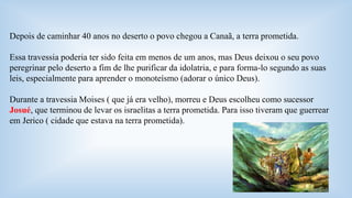 Depois de caminhar 40 anos no deserto o povo chegou a Canaã, a terra prometida. 
Essa travessia poderia ter sido feita em menos de um anos, mas Deus deixou o seu povo 
peregrinar pelo deserto a fim de lhe purificar da idolatria, e para forma-lo segundo as suas 
leis, especialmente para aprender o monoteísmo (adorar o único Deus). 
Durante a travessia Moises ( que já era velho), morreu e Deus escolheu como sucessor 
Josué, que terminou de levar os israelitas a terra prometida. Para isso tiveram que guerrear 
em Jerico ( cidade que estava na terra prometida). 
 