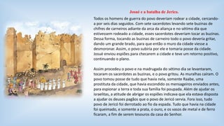 Josué e a batalha de Jerico. 
Todos os homens de guerra do povo deveriam rodear a cidade, cercando-a 
por seis dias seguidos. Com sete sacerdotes levando sete buzinas de 
chifres de carneiros adiante da arca da aliança e no sétimo dia que 
estivessem rodeado a cidade, esses sacerdotes deveriam tocar as buzinas. 
Dessa forma, tocando as buzinas de carneiro todo o povo deveria gritar, 
dando um grande brado, para que então o muro da cidade viesse a 
desmoronar. Assim, o povo subiria por ele e tomaria posse da cidade. 
Josué enviou espiões para checarem a cidade e teve um retorno positivo, 
continuando o plano. 
Assim procedeu o povo e na madrugada do sétimo dia se levantaram, 
tocaram os sacerdotes as buzinas, e o povo gritou. As muralhas caíram. O 
povo tomou posse de tudo que havia nela, somente Raabe, uma 
prostituta da cidade, que havia escondido os mensageiros enviados antes, 
para espionar a terra e toda sua família foi poupada. Além de ajudar os 
israelitas, a atitude de abrigar os espiões indicava que ela estava disposta 
a ajudar os deuses pagãos que o povo de Jericó servia. Fora isso, tudo 
povo de Jericó foi derrotado ao fio da espada. Tudo que havia na cidade 
foi queimado, e somente a prata, o ouro, e os vasos de metal e de ferro 
ficaram, a fim de serem tesouros da casa do Senhor. 
 
