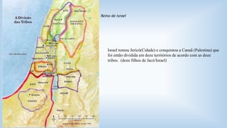 Reino de Israel 
Israel tomou Jericó(Cidade) e conquistou a Canaã (Palestina) que 
foi então dividida em doze territórios de acordo com as doze 
tribos. (doze filhos de Jacó/Israel) 
 