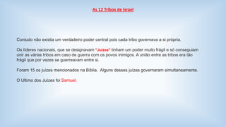 As 12 Tribos de Israel 
Contudo não existia um verdadeiro poder central pois cada tribo governava a si própria. 
Os líderes nacionais, que se designavam "Juízes" tinham um poder muito frágil e só conseguiam 
unir as várias tribos em caso de guerra com os povos inimigos. A união entre as tribos era tão 
frágil que por vezes se guerreavam entre si. 
Foram 15 os juízes mencionados na Bíblia. Alguns desses juízes governaram simultaneamente. 
O Ultimo dos Juízes foi Samuel. 
 