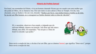 Historia do Profeta Samuel 
Em Israel, nas montanhas de Efraim, vivia um homem chamado Elcana que era casado com uma mulher que 
não podia ter filhos, ela se chamava Ana. Eles iam todos os anos adorar a Deus no Templo. Um dia, Ana 
chorando, orou ao Senhor e fez um voto, dizendo: “Senhor, por favor, veja minha tristeza e lembre-se de mim. 
Se me der um filho homem, eu o consagrarei ao Senhor durante todos os dias da vida dele”. 
Eli, o sacerdote, observava Ana orando, e julgando que ela 
estivesse bêbada, chamou sua atenção. Ana disse que não estava 
bêbada, mas aflita. Eli respondeu: “Vai em paz e o Deus de 
Israel te conceda o que pedes.” 
Deus ouviu a oração de Ana, e ela deu à luz um filho, que se chamou Samuel, que significa “Deus ouve”, porque 
Deus ouviu a oração de Ana. 
 