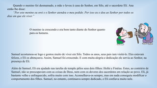 Quando o menino foi desmamado, a mãe o levou à casa do Senhor, em Silo, até o sacerdote Eli. Ana 
então lhe disse: 
“Por este menino eu orei e o Senhor atendeu o meu pedido. Por isso eu o dou ao Senhor por todos os 
dias em que ele viver.” 
O menino ia crescendo e era bom tanto diante do Senhor quanto 
para os homens. 
Samuel acostumou-se logo e gostou muito de viver em Silo. Todos os anos, seus pais iam visitá-lo. Eles estavam 
felizes, e Eli os abençoava. Assim, Samuel foi crescendo. E com muita alegria e dedicação ele servia ao Senhor, na 
presença de Eli. 
Além de Samuel, Eli era ajudado nas tarefas do templo pêlos seus dois filhos: Hofni e Finéias. Estes, ao contrário de 
Samuel, não se preocupavam com as coisas de Deus, nem com os deveres dos sacerdotes em relação ao povo. Eli, já 
bastante velho e enfraquecido, sofria muito com isso. Aconselhava-os sempre, mas em nada conseguiu modificar o 
comportamento dos filhos. Samuel, no entanto, continuava sempre dedicado, e Eli confiava muito nele. 
 