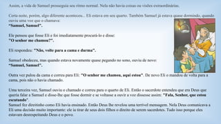 Assim, a vida de Samuel prosseguia seu ritmo normal. Nela não havia coisas ou visões extraordinárias. 
Certa noite, porém, algo diferente aconteceu... Eli estava em seu quarto. Também Samuel já estava quase dormindo, quando 
ouviu uma voz que o chamava: 
“Samuel, Samuel". 
Ele pensou que fosse Eli e foi imediatamente procurá-lo e disse: 
"O senhor me chamou?". 
Eli respondeu: "Não, volte para a cama e durma". 
Samuel obedeceu, mas quando estava novamente quase pegando no sono, ouviu de novo: 
“Samuel, Samuel". 
Outra vez pulou da cama e correu para Eli: "O senhor me chamou, aqui estou". De novo Eli o mandou de volta para a 
cama, pois não o havia chamado. 
Uma terceira vez, Samuel ouviu o chamado e correu para o quarto de Eli. Então o sacerdote entendeu que era Deus que 
queria falar a Samuel e disse-lhe que fosse dormir e se voltasse a ouvir a voz dissesse assim: "Fala, Senhor, que estou 
escutando". 
Samuel fez direitinho como Eli havia ensinado. Então Deus lhe revelou uma terrível mensagem. Nela Deus comunicava a 
Eli uma decisão muito importante: ele ia tirar de seus dois filhos o direito de serem sacerdotes. Tudo isso porque eles 
estavam desrespeitando Deus e o povo. 
 