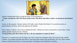 Samuel compreendeu bem o recado de Deus. E ficou pensativo: 
"Como vou dizê-lo a Eli? Ele ficará muito triste. Mas Deus tem toda a razão e eu não posso desobedecê-lo". 
Assim, no dia seguinte. Samuel contou a Eli tudo o quê o Senhor lhe falara. E o sacerdote aceitou as 
determinações de Deus, através das palavras de Samuel. 
Pouco depois, também o povo ficou sabendo de tudo. e Samuel se tomou um profeta no meio deles. Todos 
tinham grande respeito por ele e diziam: 
“É um profeta, pois Deus falou com ele, e ele nos comunica as coisas de Deus". 
Esse povo é o mesmo que saiu do Egito com. Eles viviam em constantes lutas com os povos das cidades 
vizinhas. Os inimigos queriam tirar deles a terra (que Deus mesmo lhes prometera). Por isso, Deus sempre 
tomava a defesa do seu povo. E com sua ajuda, os inimigos eram facilmente vencidos. 
 