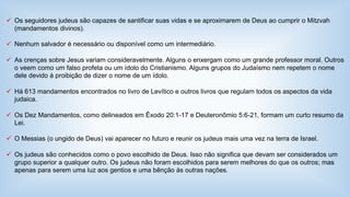  Os seguidores judeus são capazes de santificar suas vidas e se aproximarem de Deus ao cumprir o Mitzvah 
(mandamentos divinos). 
 Nenhum salvador é necessário ou disponível como um intermediário. 
 As crenças sobre Jesus variam consideravelmente. Alguns o enxergam como um grande professor moral. Outros 
o veem como um falso profeta ou um ídolo do Cristianismo. Alguns grupos do Judaísmo nem repetem o nome 
dele devido à proibição de dizer o nome de um ídolo. 
 Há 613 mandamentos encontrados no livro de Levítico e outros livros que regulam todos os aspectos da vida 
judaica. 
 Os Dez Mandamentos, como delineados em Êxodo 20:1-17 e Deuteronômio 5:6-21, formam um curto resumo da 
Lei. 
 O Messias (o ungido de Deus) vai aparecer no futuro e reunir os judeus mais uma vez na terra de Israel. 
 Os judeus são conhecidos como o povo escolhido de Deus. Isso não significa que devam ser considerados um 
grupo superior a qualquer outro. Os judeus não foram escolhidos para serem melhores do que os outros; mas 
apenas para serem uma luz aos gentios e uma bênção às outras nações. 
 