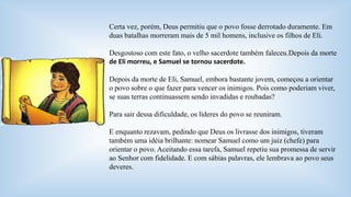 Certa vez, porém, Deus permitiu que o povo fosse derrotado duramente. Em 
duas batalhas morreram mais de 5 mil homens, inclusive os filhos de Eli. 
Desgostoso com este fato, o velho sacerdote também faleceu.Depois da morte 
de Eli morreu, e Samuel se tornou sacerdote. 
Depois da morte de Eli, Samuel, embora bastante jovem, começou a orientar 
o povo sobre o que fazer para vencer os inimigos. Pois como poderiam viver, 
se suas terras continuassem sendo invadidas e roubadas? 
Para sair dessa dificuldade, os líderes do povo se reuniram. 
E enquanto rezavam, pedindo que Deus os livrasse dos inimigos, tiveram 
também uma idéia brilhante: nomear Samuel como um juiz (chefe) para 
orientar o povo. Aceitando essa tarefa, Samuel repetiu sua promessa de servir 
ao Senhor com fidelidade. E com sábias palavras, ele lembrava ao povo seus 
deveres. 
 