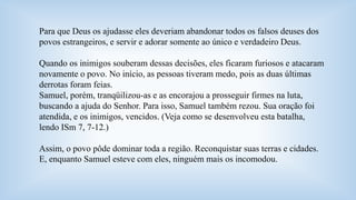 Para que Deus os ajudasse eles deveriam abandonar todos os falsos deuses dos 
povos estrangeiros, e servir e adorar somente ao único e verdadeiro Deus. 
Quando os inimigos souberam dessas decisões, eles ficaram furiosos e atacaram 
novamente o povo. No início, as pessoas tiveram medo, pois as duas últimas 
derrotas foram feias. 
Samuel, porém, tranqüilizou-as e as encorajou a prosseguir firmes na luta, 
buscando a ajuda do Senhor. Para isso, Samuel também rezou. Sua oração foi 
atendida, e os inimigos, vencidos. (Veja como se desenvolveu esta batalha, 
lendo ISm 7, 7-12.) 
Assim, o povo pôde dominar toda a região. Reconquistar suas terras e cidades. 
E, enquanto Samuel esteve com eles, ninguém mais os incomodou. 
 