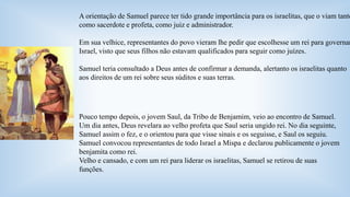 A orientação de Samuel parece ter tido grande importância para os israelitas, que o viam tanto 
como sacerdote e profeta, como juiz e administrador. 
Em sua velhice, representantes do povo vieram lhe pedir que escolhesse um rei para governar 
Israel, visto que seus filhos não estavam qualificados para seguir como juízes. 
Samuel teria consultado a Deus antes de confirmar a demanda, alertanto os israelitas quanto 
aos direitos de um rei sobre seus súditos e suas terras. 
Pouco tempo depois, o jovem Saul, da Tribo de Benjamim, veio ao encontro de Samuel. 
Um dia antes, Deus revelara ao velho profeta que Saul seria ungido rei. No dia seguinte, 
Samuel assim o fez, e o orientou para que visse sinais e os seguisse, e Saul os seguiu. 
Samuel convocou representantes de todo Israel a Mispa e declarou publicamente o jovem 
benjamita como rei. 
Velho e cansado, e com um rei para liderar os israelitas, Samuel se retirou de suas 
funções. 
 
