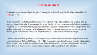 O reino de Israel 
O reino surge em meados do século XI a.C.na sequência da unificação das 12 tribos sob a chefia de 
Saul, seu 1º rei. 
A sua escolha foi recebida com festa pelo povo (I Samuel 10:20-24), ainda que ele fosse de uma das 
menores tribos de Israel e dentro dessa tribo, a sua família era pobre e sem maior influência, mas Deus o 
escolheu. Ele foi devidamente ungido pelo sacerdote Samuel e começou muito bem o seu governo, mas 
acabou muito mal, isso porque ele desobedeceu a Deus, preferindo antes ouvir a voz do povo e até 
mesmo quem sabe, ouvir a voz do seu próprio coração, a voz das suas vontades e desejos. 
Firmou os seus direitos, ganhando a confiança do povo com o resultado das suas campanhas militares 
contra os inimigos de Israel (I Samuel 14:47-52), porém entrou em decadência ao cometer três pecados 
diante de que Deus, sendo que o último deles foi total abominação, que por consequência, levou-o à 
morte depois de Deus haver se afastado dele, vejamos então quais foram estes pecados: 
 