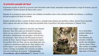 O primeiro pecado de Saul 
O primeiro pecado de Saul foi se arvorar como Sacerdote sobre Israel, usurpando temporariamente o cargo de Samuel, que era 
o Sacerdote e Profeta da parte de Deus sobre o povo 
Quando ele se preparava para conduzir seus soldados na batalha contra a bem armada multidão dos filisteus, a confiança 
de Saul na palavra de Deus foi testada. 
Samuel, profeta de Deus e mentor de Saul, estava a caminho para oferecer um sacrifício a Deus, Samuel havia instruído 
Saul a esperar sete dias em Gilgal, onde este sacerdote faria o sacrifício e lhe daria orientações (1 Samuel 10:8). 
Saul foi para Gilgal e esperou os sete dias, mas Samuel 
demorou. Saul olhou para seu formidável inimigo e 
observou seus próprios soldados, atemorizados pelo 
adversário, abandonando suas posições e seus deveres. 
Em desespero, Saul ofereceu sacrifício para invocar o 
auxílio de Deus. Samuel chegou imediatamente depois 
do sacrifício feito por Saul, sem ter autoridade para isso, 
e reprovou a presunçosa ação do rei. Saul explicou seu 
terrível apuro e sua necessidade do auxílio de Deus 
contra o inimigo avassalador. Ele concluiu sua defesa 
com uma lembrança da situação: “e forçado pelas 
circunstâncias, ofereci holocaustos”(1 Samuel 13:12). 
Só os sacerdotes 
podiam oferecer o 
holocausto. 
Saul ofereceu por 
pressão ( medo de 
perder seu reinado) e 
não por amor a Deus. 
Não confiou no profeta 
Samuel que chegou 
logo após o holocausto 
 