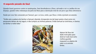 O segundo pecado de Saul 
Quando Israel guerreou contra os amalequitas. Saul desobedeceu a Deus, salvando o rei e o melhor do seu 
despojo, quando tinha ordenanças da parte de Deus para a destruição total de um povo que Deus abominava 
Sendo por esse fato censurado por Samuel, que o avisou, então, que Deus o tinha rejeitado novamente. 
"Então veio a palavra do Senhor a Samuel, dizendo: Arrependo-me de haver posto a Saul como rei; 
porquanto deixou de me seguir, e não cumpriu as minhas palavras. Então Samuel se contristou, e clamou 
ao Senhor a noite toda.” 
Apesar de Deus ter 
dado instruções para 
destruir tudo Saul acho 
melhor guardar 
(saquear) os objetos de 
valor e os animais 
fortes. 
 