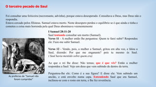 O terceiro pecado de Saul 
Foi consultar uma feiticeira (necromante, advinha), porque estava desesperado. Consultava a Deus, mas Deus não o 
respondia. 
Estava cercado pelos filisteus. Samuel estava morto. Neste desespero perdeu o equilibrio se é que ainda o tinha e 
cometeu a coisa mais horrenda pela qual Deus abominava veementemente 
I Samuel 28:11-20 
Saul tentando consultar um morto (Samuel). 
Verso 11 - A mulher então lhe perguntou: Quem te farei subir? Respondeu 
ele: Faze-me subir Samuel. 
Verso 12 - Vendo, pois, a mulher a Samuel, gritou em alta voz, e falou a 
Saul, dizendo: Por que me enganaste? pois tu mesmo és Saul. 
( Saul havia mentido sobre quem era) 
Ao que o rei lhe disse: Não temas; que é que vês? Então a mulher 
respondeu a Saul: Vejo um deus que vem subindo de dentro da terra. 
Perguntou-lhe ele: Como é a sua figura? E disse ela: Vem subindo um 
ancião, e está envolto numa capa. Entendendo Saul que era Samuel, 
inclinou-se com o rosto em terra, e lhe fez reverência. 
As profecias de “Samuel não 
foram cumpridas” 
 