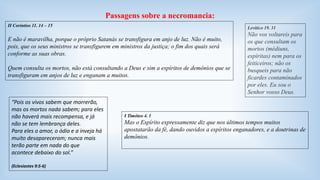 Passagens sobre a necromancia: 
II Coríntios 11. 14 – 15 
E não é maravilha, porque o próprio Satanás se transfigura em anjo de luz. Não é muito, 
pois, que os seus ministros se transfigurem em ministros da justiça; o fim dos quais será 
conforme as suas obras. 
Quem consulta os mortos, não está consultando a Deus e sim a espíritos de demônios que se 
transfiguram em anjos de luz e enganam a muitos. 
Levítico 19. 31 
Não vos voltareis para 
os que consultam os 
mortos (médiuns, 
espíritas) nem para os 
feiticeiros; não os 
busqueis para não 
ficardes contaminados 
por eles. Eu sou o 
Senhor vosso Deus. 
I Timóteo 4. 1 
Mas o Espírito expressamente diz que nos últimos tempos muitos 
apostatarão da fé, dando ouvidos a espíritos enganadores, e a doutrinas de 
demônios. 
“Pois os vivos sabem que morrerão, 
mas os mortos nada sabem; para eles 
não haverá mais recompensa, e já 
não se tem lembrança deles. 
Para eles o amor, o ódio e a inveja há 
muito desapareceram; nunca mais 
terão parte em nada do que 
acontece debaixo do sol.” 
(Eclesiastes 9:5-6) 
 