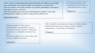 Entre ti não se achará quem faça passar pelo fogo a seu filho ou a sua filha, 
nem adivinhador, nem prognosticador, nem agoureiro, nem feiticeiro; 
Nem encantador, nem quem consulte a um espírito adivinhador, nem mágico, 
nem quem consulte os mortos; 
Pois todo aquele que faz tal coisa é abominação ao Senhor; e por estas 
abominações o Senhor teu Deus os lança fora de diante de ti. 
Mas o Espírito expressamente diz que nos últimos tempos 
apostatarão alguns da fé, dando ouvidos a espíritos 
enganadores, e a doutrinas de demônios; 
1 Timóteo 4:1 
Deuteronômio 18:10-12 
Quando alguém se virar para os 
adivinhadores e encantadores, para se 
prostituir com eles, eu porei a minha face 
contra ele, e o extirparei do meio do seu 
povo. 
Portanto santificai-vos, e sede santos, pois 
eu sou o Senhor vosso Deus. 
Levítico 20:6-7 
E, como aos homens está 
ordenado morrerem uma vez, 
vindo depois disso o juízo, 
Hebreus 9:27 
 
