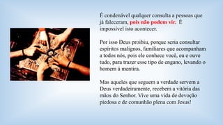 É condenável qualquer consulta a pessoas que 
já faleceram, pois não podem vir. É 
impossível isto acontecer. 
Por isso Deus proibiu, porque seria consultar 
espíritos malignos, familiares que acompanham 
a todos nós, pois ele conhece você, eu e ouve 
tudo, para trazer esse tipo de engano, levando o 
homem à mentira. 
Mas aqueles que seguem a verdade servem a 
Deus verdadeiramente, recebem a vitória das 
mãos do Senhor. Vive uma vida de devoção 
piedosa e de comunhão plena com Jesus! 

