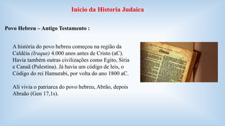Inicio da Historia Judaica 
Povo Hebreu – Antigo Testamento : 
A história do povo hebreu começou na região da 
Caldéia (Iraque) 4.000 anos antes de Cristo (aC). 
Havia também outras civilizações como Egito, Síria 
e Canaã (Palestina). Já havia um código de leis, o 
Código do rei Hamurabi, por volta do ano 1800 aC. 
Alí vivia o patriarca do povo hebreu, Abrão, depois 
Abraão (Gen 17,1s). 
 