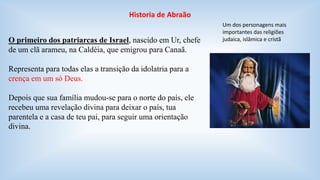 Historia de Abraão 
O primeiro dos patriarcas de Israel, nascido em Ur, chefe 
de um clã arameu, na Caldéia, que emigrou para Canaã. 
Representa para todas elas a transição da idolatria para a 
crença em um só Deus. 
Depois que sua família mudou-se para o norte do país, ele 
recebeu uma revelação divina para deixar o país, tua 
parentela e a casa de teu pai, para seguir uma orientação 
divina. 
Um dos personagens mais 
importantes das religiões 
judaica, islâmica e cristã 
 